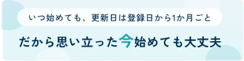 いつ始めても、更新日は登録日から1か月ごと。だから思い立った今始めても大丈夫